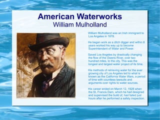American Waterworks William Mulholland William Mulholland was an Irish immigrant to Los Angeles in 1878.  He began work as a ditch digger and within 8 years worked his way up to become Superintendent of Water and Power. Saved Los Angeles by drastically changing the flow of the Owens River, over two hundred miles, to the city. This was the longest and largest water project of its time. His methods of retrieving water for the ever growing city of Los Angeles led to what is known as the California Water Wars, a period of time with countless lawsuits and arguments over rights to water sources. His career ended on March 12, 1928 when the St. Francis Dam, which he had designed and supervised the build of, had failed just hours after he performed a safety inspection. 