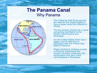 The Panama Canal Why Panama The California Gold Rush spurred the need for the United States to have a water route from Atlantic to Pacific. The two primary choices for a canal connecting the Atlantic to the Pacific were Panama and Nicaragua.  For the United States there was a bigger push to start new in Nicaragua after the French had failed in Panama. Those wanting to continue a route in Panama emphasized the concern of active volcanoes and earthquakes that were more commonplace in Nicaragua. 