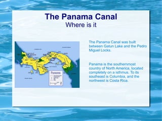 The Panama Canal Where is it The Panama Canal was built between Gatun Lake and the Pedro Miguel Locks. Panama is the southernmost country of North America, located completely on a isthmus. To its southeast is Columbia, and the northwest is Costa Rica. 