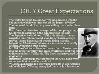 The water from the Colorado river was drained into the Salton Sink which was later called the Imperial Valley. The Imperial Land Company was selling more water than land. Holt ,the administrative manager of the company, compared California to Egypt an d the aqueducts as the Nile. The Aqueducts would help California develop into an irrigated land. There would soon be orchards, orange groves, lawns, flowers, and people living happily. Irrigation of Southern California was not done naturally but artificially through man power. In 1904 the Colorado River across northern Mexico was cut into the Imperial Valley. The river overflowed and was about to flood southern California. The flood was prevented by engineers. Irrigation technology started during the Gold Rush when water was first moved across land. William Mulholland led the water projects in Los Angeles while Michael O’Shaughnessy led them in San Francisco. 