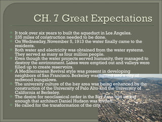 It took over six years to built the aqueduct in Los Angeles. 235 miles of construction needed to be done. On Wednesday, November 5, 1913 the water finally came to the residents. Both water and electricity was obtained from the water systems.  They served as many as four million people. Even though the water projects served humanity, they managed to destroy the environment. Lakes were emptied out and valleys were filled up to create reservoirs. A Mediterranean Revival style was present in developing neighbors of San Francisco. Berkeley was turned into a city of redwood bungalows. The university culture of the bay area was being enhanced by the construction of the University of Palo Alto and the University of California at Berkeley. The desire for neoclassical order in the Bay Area was strong enough that architect Daniel Hudson was invited. He called for the transformation of the city. 