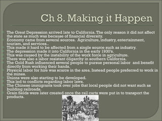 The Great Depression arrived late to California. The only reason it did not affect the state as much was because of financial diversity. Economy came from several sources.  Agriculture, industry, entertainment, tourism, and services.. This made it hard to be affected from a single source such as industry. The depression made it into California in the early 1930’s. This was caused by the instability of the work force in agriculture. There was also a labor resistant oligarchy in southern California. The Gold Rush influenced several people to pursue personal labor  and benefit directly from working their hands. Physical labor for hire was scarce in the area. Instead people preferred to work in the mines. Unions were also starting to be developed. This led to conflicts regarding labor laws. The Chinese immigrants took over jobs that local people did not want such as building railroads. Grain fields were later created once the rail carts were put in to transport the products. 