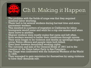 The problem with the fields of crops was that they required seasonal labor yearlong. There had to be several workers during harvest time and some permanent workers. This resulted in a pattern of migration in California for labor. Immigrants would come and work for a cop one season and when done move to another. Migrant workers were mostly males that came and left often. Soon workers wanted to better their conditions through unions. Their soon began to be violence and deaths as uprisings began to occur. Police officers and people were both killed. Even beer brewers demanded working rights. The outcome and size of the General Strike of 1901 led to the creation of  the Union Labor Party in San Francisco. San Diego was confronted with the Industrial Workers of the World in 1905. They managed to gain reputation for themselves by using violence to have their demands met.  