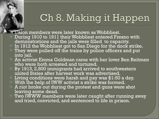 Union members were later known as Wobbliest. During 1910 to 1911 their Wobbliest entered Fresno with demonstrations and the jails were filled  to capacity. In 1912 the Wobbliest got to San Diego for the dock strike. They were pulled off the trains by police officers and put into jail. An activist Emma Goldman came with her lover Ben Reitmen who were both arrested and tortured. By 1913, 2,800 immigrants had arrived to southwestern united States after harvest work was advertised. Living conditions were harsh and pay was $1:50 a day. With the help of IWW activist a strike was formed. A riot broke out during the protest and guns were shot leaving some dead. Two IWWW members were later caught after running away and tried, convicted, and sentenced to life in prison. 