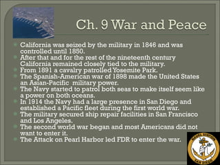 California was seized by the military in 1846 and was controlled until 1850. After that and for the rest of the nineteenth century California remained closely tied to the military. From 1891 a cavalry patrolled Yosemite Park. The Spanish-American war of 1898 made the United States an Asian-Pacific  military power. The Navy started to patrol both seas to make itself seem like a power on both oceans. In 1914 the Navy had a large presence in San Diego and established a Pacific fleet during the first world war. The military secured ship repair facilities in San Francisco and Los Angeles. The second world war began and most Americans did not want to enter it. The Attack on Pearl Harbor led FDR to enter the war. 