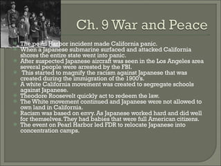 The pearl Harbor incident made California panic. When a Japanese submarine surfaced and attacked California shores the entire state went into panic. After suspected Japanese aircraft was seen in the Los Angeles area several people were arrested by the FBI. This started to magnify the racism against Japanese that was created during the immigration of the 1900’s. A white California movement was created to segregate schools against Japanese. Theodore Roosevelt quickly act to redeem the law. The White movement continued and Japanese were not allowed to own land in California. Racism was based on envy. As Japanese worked hard and did well for themselves. They had babies that were full American citizens. The event on Pearl Harbor led FDR to relocate Japanese into concentration camps. 