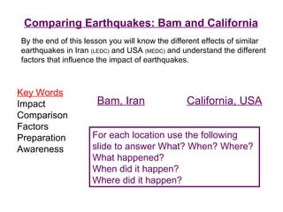 Comparing Earthquakes: Bam and California Key Words Impact Comparison Factors Preparation Awareness By the end of this lesson you will know the different effects of similar earthquakes in Iran  (LEDC)  and USA  (MEDC)  and understand the different factors that influence the impact of earthquakes. For each location use the following slide to answer What? When? Where? What happened? When did it happen? Where did it happen? Bam, Iran California, USA 