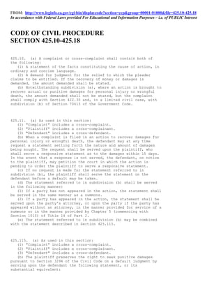 FROM: http://www.leginfo.ca.gov/cgi-bin/displaycode?section=ccp&group=00001-01000&file=425.10-425.18
In accordance with Federal Laws provided For Educational and Information Purposes – i.e. of PUBLIC Interest



CODE OF CIVIL PROCEDURE
SECTION 425.10-425.18

425.10. (a) A complaint or cross-complaint shall contain both of
the following:
   (1) A statement of the facts constituting the cause of action, in
ordinary and concise language.
   (2) A demand for judgment for the relief to which the pleader
claims to be entitled. If the recovery of money or damages is
demanded, the amount demanded shall be stated.
   (b) Notwithstanding subdivision (a), where an action is brought to
recover actual or punitive damages for personal injury or wrongful
death, the amount demanded shall not be stated, but the complaint
shall comply with Section 422.30 and, in a limited civil case, with
subdivision (b) of Section 70613 of the Government Code.



425.11. (a) As used in this section:
   (1) "Complaint" includes a cross-complaint.
   (2) "Plaintiff" includes a cross-complainant.
   (3) "Defendant" includes a cross-defendant.
   (b) When a complaint is filed in an action to recover damages for
personal injury or wrongful death, the defendant may at any time
request a statement setting forth the nature and amount of damages
being sought. The request shall be served upon the plaintiff, who
shall serve a responsive statement as to the damages within 15 days.
In the event that a response is not served, the defendant, on notice
to the plaintiff, may petition the court in which the action is
pending to order the plaintiff to serve a responsive statement.
   (c) If no request is made for the statement referred to in
subdivision (b), the plaintiff shall serve the statement on the
defendant before a default may be taken.
   (d) The statement referred to in subdivision (b) shall be served
in the following manner:
   (1) If a party has not appeared in the action, the statement shall
be served in the same manner as a summons.
   (2) If a party has appeared in the action, the statement shall be
served upon the party's attorney, or upon the party if the party has
appeared without an attorney, in the manner provided for service of a
summons or in the manner provided by Chapter 5 (commencing with
Section 1010) of Title 14 of Part 2.
   (e) The statement referred to in subdivision (b) may be combined
with the statement described in Section 425.115.



425.115. (a) As used in this section:
   (1) "Complaint" includes a cross-complaint.
   (2) "Plaintiff" includes a cross-complainant.
   (3) "Defendant" includes a cross-defendant.
   (b) The plaintiff preserves the right to seek punitive damages
pursuant to Section 3294 of the Civil Code on a default judgment by
serving upon the defendant the following statement, or its
substantial equivalent:
 