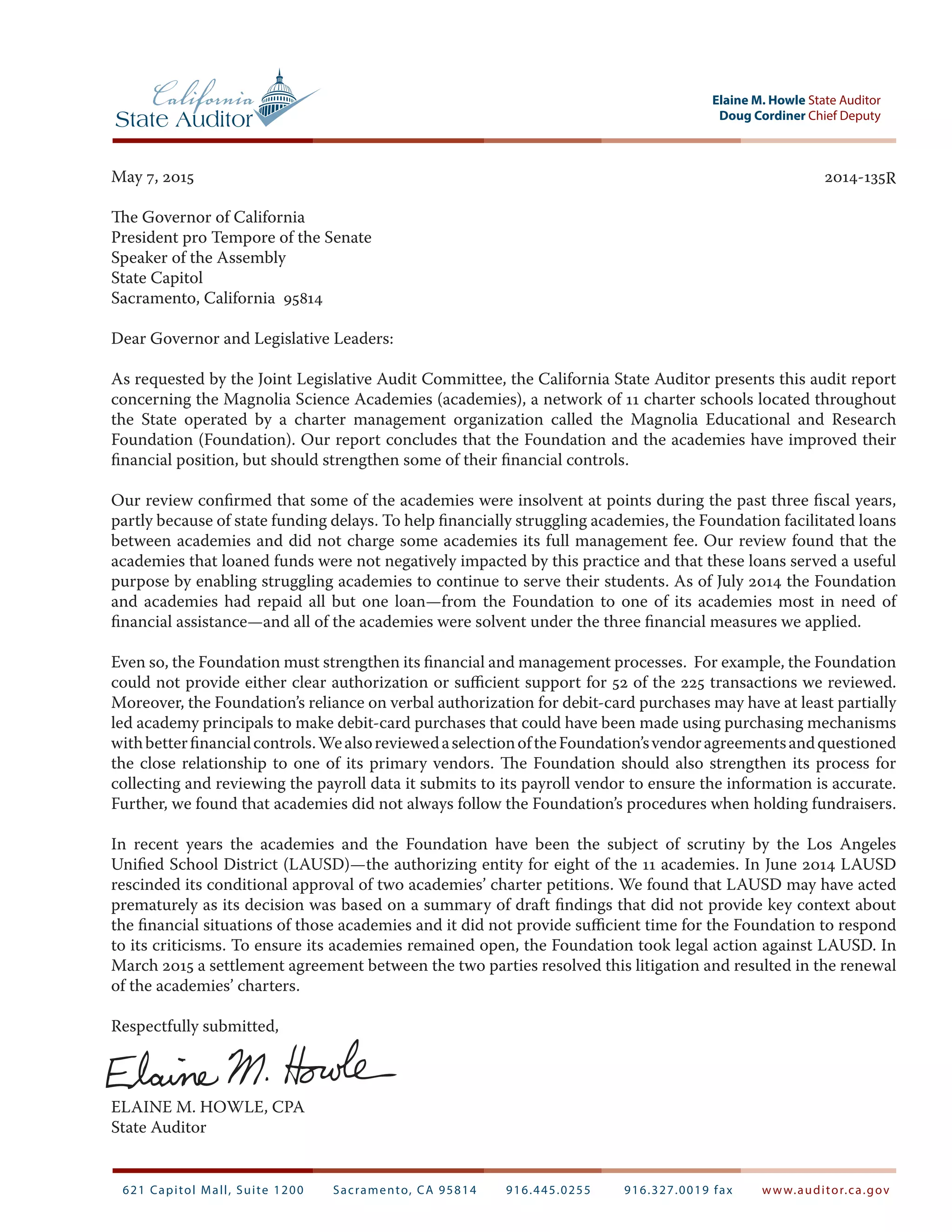 Doug Cordiner Chief Deputy
Elaine M. Howle State Auditor
621 Capitol Mall, Suite 1200 Sacramento, CA 95814 916.445.0255 916.327.0019 fax www.auditor.ca.gov
May 7, 2015		 2014‑135R
The Governor of California
President pro Tempore of the Senate
Speaker of the Assembly
State Capitol
Sacramento, California 95814
Dear Governor and Legislative Leaders:
As requested by the Joint Legislative Audit Committee, the California State Auditor presents this audit report
concerning the Magnolia Science Academies (academies), a network of 11 charter schools located throughout
the State operated by a charter management organization called the Magnolia Educational and Research
Foundation (Foundation). Our report concludes that the Foundation and the academies have improved their
financial position, but should strengthen some of their financial controls.
Our review confirmed that some of the academies were insolvent at points during the past three fiscal years,
partly because of state funding delays. To help financially struggling academies, the Foundation facilitated loans
between academies and did not charge some academies its full management fee. Our review found that the
academies that loaned funds were not negatively impacted by this practice and that these loans served a useful
purpose by enabling struggling academies to continue to serve their students. As of July 2014 the Foundation
and academies had repaid all but one loan—from the Foundation to one of its academies most in need of
financial assistance—and all of the academies were solvent under the three financial measures we applied.
Even so, the Foundation must strengthen its financial and management processes. For example, the Foundation
could not provide either clear authorization or sufficient support for 52 of the 225 transactions we reviewed.
Moreover, the Foundation’s reliance on verbal authorization for debit-card purchases may have at least partially
led academy principals to make debit-card purchases that could have been made using purchasing mechanisms
withbetterfinancialcontrols.WealsoreviewedaselectionoftheFoundation’svendoragreementsandquestioned
the close relationship to one of its primary vendors. The Foundation should also strengthen its process for
collecting and reviewing the payroll data it submits to its payroll vendor to ensure the information is accurate.
Further, we found that academies did not always follow the Foundation’s procedures when holding fundraisers.
In recent years the academies and the Foundation have been the subject of scrutiny by the Los Angeles
Unified School District (LAUSD)—the authorizing entity for eight of the 11 academies. In June 2014 LAUSD
rescinded its conditional approval of two academies’ charter petitions. We found that LAUSD may have acted
prematurely as its decision was based on a summary of draft findings that did not provide key context about
the financial situations of those academies and it did not provide sufficient time for the Foundation to respond
to its criticisms. To ensure its academies remained open, the Foundation took legal action against LAUSD. In
March 2015 a settlement agreement between the two parties resolved this litigation and resulted in the renewal
of the academies’ charters.
Respectfully submitted,
ELAINE M. HOWLE, CPA
State Auditor
 