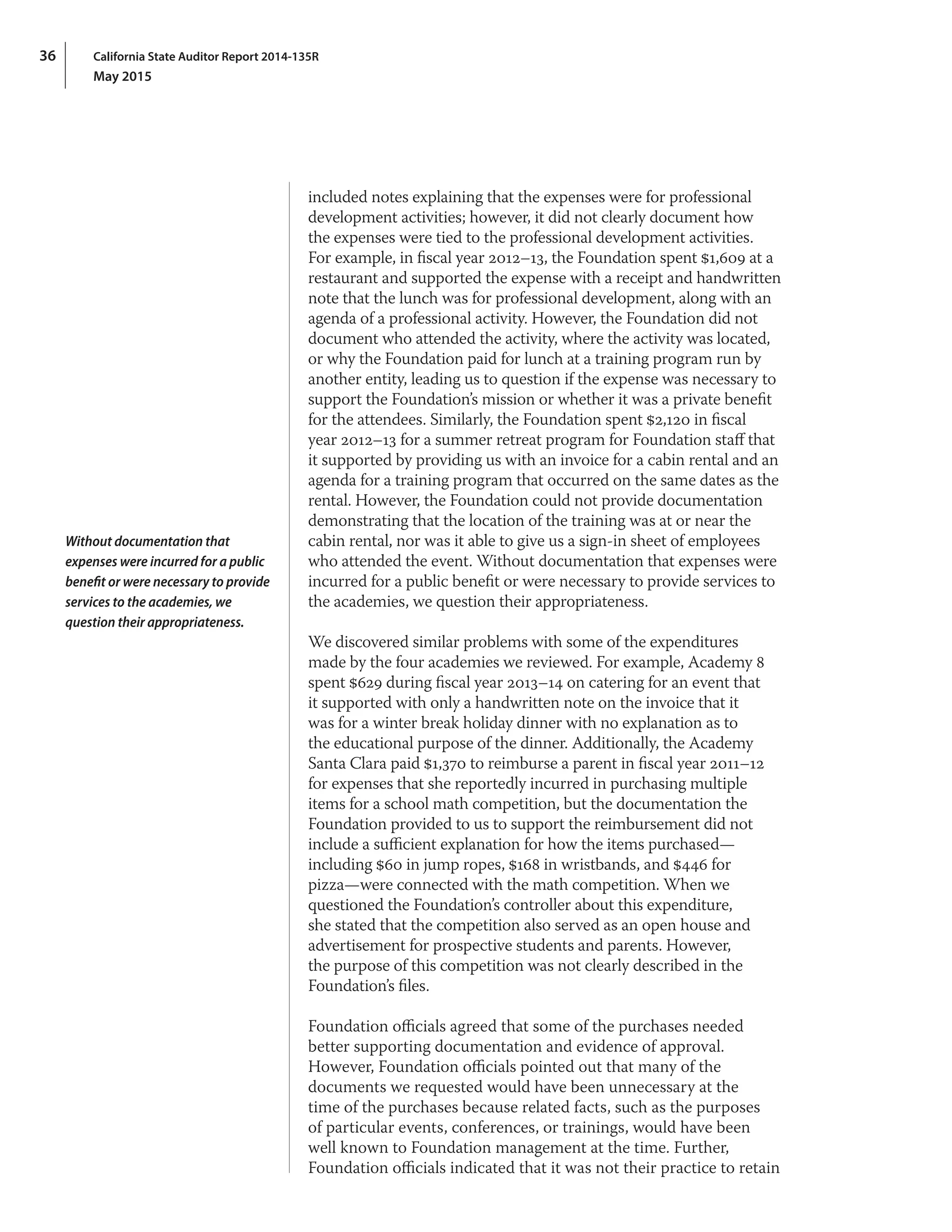 California State Auditor Report 2014-135R
May 2015
36
included notes explaining that the expenses were for professional
development activities; however, it did not clearly document how
the expenses were tied to the professional development activities.
For example, in fiscal year 2012–13, the Foundation spent $1,609 at a
restaurant and supported the expense with a receipt and handwritten
note that the lunch was for professional development, along with an
agenda of a professional activity. However, the Foundation did not
document who attended the activity, where the activity was located,
or why the Foundation paid for lunch at a training program run by
another entity, leading us to question if the expense was necessary to
support the Foundation’s mission or whether it was a private benefit
for the attendees. Similarly, the Foundation spent $2,120 in fiscal
year 2012–13 for a summer retreat program for Foundation staff that
it supported by providing us with an invoice for a cabin rental and an
agenda for a training program that occurred on the same dates as the
rental. However, the Foundation could not provide documentation
demonstrating that the location of the training was at or near the
cabin rental, nor was it able to give us a sign‑in sheet of employees
who attended the event. Without documentation that expenses were
incurred for a public benefit or were necessary to provide services to
the academies, we question their appropriateness.
We discovered similar problems with some of the expenditures
made by the four academies we reviewed. For example, Academy 8
spent $629 during fiscal year 2013–14 on catering for an event that
it supported with only a handwritten note on the invoice that it
was for a winter break holiday dinner with no explanation as to
the educational purpose of the dinner. Additionally, the Academy
Santa Clara paid $1,370 to reimburse a parent in fiscal year 2011–12
for expenses that she reportedly incurred in purchasing multiple
items for a school math competition, but the documentation the
Foundation provided to us to support the reimbursement did not
include a sufficient explanation for how the items purchased—
including $60 in jump ropes, $168 in wristbands, and $446 for
pizza—were connected with the math competition. When we
questioned the Foundation’s controller about this expenditure,
she stated that the competition also served as an open house and
advertisement for prospective students and parents. However,
the purpose of this competition was not clearly described in the
Foundation’s files.
Foundation officials agreed that some of the purchases needed
better supporting documentation and evidence of approval.
However, Foundation officials pointed out that many of the
documents we requested would have been unnecessary at the
time of the purchases because related facts, such as the purposes
of particular events, conferences, or trainings, would have been
well known to Foundation management at the time. Further,
Foundation officials indicated that it was not their practice to retain
Without documentation that
expenses were incurred for a public
benefit or were necessary to provide
services to the academies, we
question their appropriateness.
 
