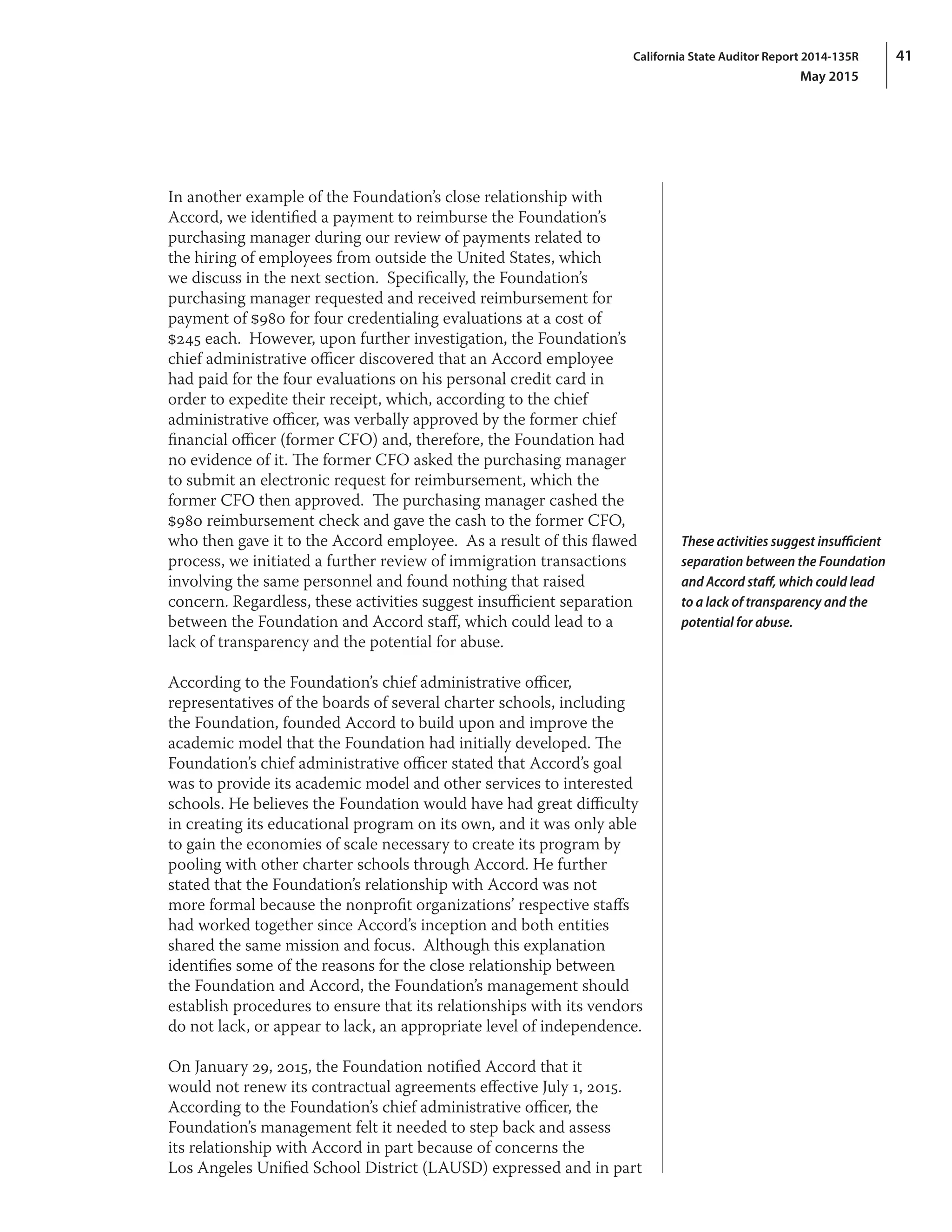 41California State Auditor Report 2014-135R
May 2015
In another example of the Foundation’s close relationship with
Accord, we identified a payment to reimburse the Foundation’s
purchasing manager during our review of payments related to
the hiring of employees from outside the United States, which
we discuss in the next section.  Specifically, the Foundation’s
purchasing manager requested and received reimbursement for
payment of $980 for four credentialing evaluations at a cost of
$245 each.  However, upon further investigation, the Foundation’s
chief administrative officer discovered that an Accord employee
had paid for the four evaluations on his personal credit card in
order to expedite their receipt, which, according to the chief
administrative officer, was verbally approved by the former chief
financial officer (former CFO) and, therefore, the Foundation had
no evidence of it. The former CFO asked the purchasing manager
to submit an electronic request for reimbursement, which the
former CFO then approved.  The purchasing manager cashed the
$980 reimbursement check and gave the cash to the former CFO,
who then gave it to the Accord employee.  As a result of this flawed
process, we initiated a further review of immigration transactions
involving the same personnel and found nothing that raised
concern. Regardless, these activities suggest insufficient separation
between the Foundation and Accord staff, which could lead to a
lack of transparency and the potential for abuse.
According to the Foundation’s chief administrative officer,
representatives of the boards of several charter schools, including
the Foundation, founded Accord to build upon and improve the
academic model that the Foundation had initially developed. The
Foundation’s chief administrative officer stated that Accord’s goal
was to provide its academic model and other services to interested
schools. He believes the Foundation would have had great difficulty
in creating its educational program on its own, and it was only able
to gain the economies of scale necessary to create its program by
pooling with other charter schools through Accord. He further
stated that the Foundation’s relationship with Accord was not
more formal because the nonprofit organizations’ respective staffs
had worked together since Accord’s inception and both entities
shared the same mission and focus.  Although this explanation
identifies some of the reasons for the close relationship between
the Foundation and Accord, the Foundation’s management should
establish procedures to ensure that its relationships with its vendors
do not lack, or appear to lack, an appropriate level of independence.
On January 29, 2015, the Foundation notified Accord that it
would not renew its contractual agreements effective July 1, 2015.
According to the Foundation’s chief administrative officer, the
Foundation’s management felt it needed to step back and assess
its relationship with Accord in part because of concerns the
Los Angeles Unified School District (LAUSD) expressed and in part
These activities suggest insufficient
separation between the Foundation
and Accord staff, which could lead
to a lack of transparency and the
potential for abuse.
 