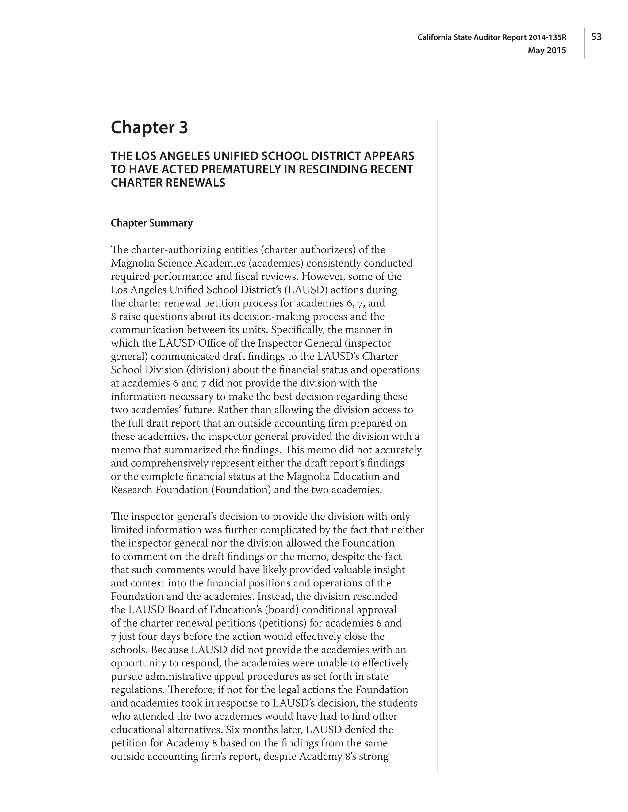 53California State Auditor Report 2014-135R
May 2015
Chapter 3
THE LOS ANGELES UNIFIED SCHOOL DISTRICT APPEARS
TO HAVE ACTED PREMATURELY IN RESCINDING RECENT
CHARTER RENEWALS
Chapter Summary
The charter‑authorizing entities (charter authorizers) of the
Magnolia Science Academies (academies) consistently conducted
required performance and fiscal reviews. However, some of the
Los Angeles Unified School District’s (LAUSD) actions during
the charter renewal petition process for academies 6, 7, and
8 raise questions about its decision‑making process and the
communication between its units. Specifically, the manner in
which the LAUSD Office of the Inspector General (inspector
general) communicated draft findings to the LAUSD’s Charter
School Division (division) about the financial status and operations
at academies 6 and 7 did not provide the division with the
information necessary to make the best decision regarding these
two academies’ future. Rather than allowing the division access to
the full draft report that an outside accounting firm prepared on
these academies, the inspector general provided the division with a
memo that summarized the findings. This memo did not accurately
and comprehensively represent either the draft report’s findings
or the complete financial status at the Magnolia Education and
Research Foundation (Foundation) and the two academies.
The inspector general’s decision to provide the division with only
limited information was further complicated by the fact that neither
the inspector general nor the division allowed the Foundation
to comment on the draft findings or the memo, despite the fact
that such comments would have likely provided valuable insight
and context into the financial positions and operations of the
Foundation and the academies. Instead, the division rescinded
the LAUSD Board of Education’s (board) conditional approval
of the charter renewal petitions (petitions) for academies 6 and
7 just four days before the action would effectively close the
schools. Because LAUSD did not provide the academies with an
opportunity to respond, the academies were unable to effectively
pursue administrative appeal procedures as set forth in state
regulations. Therefore, if not for the legal actions the Foundation
and academies took in response to LAUSD’s decision, the students
who attended the two academies would have had to find other
educational alternatives. Six months later, LAUSD denied the
petition for Academy 8 based on the findings from the same
outside accounting firm’s report, despite Academy 8’s strong
 