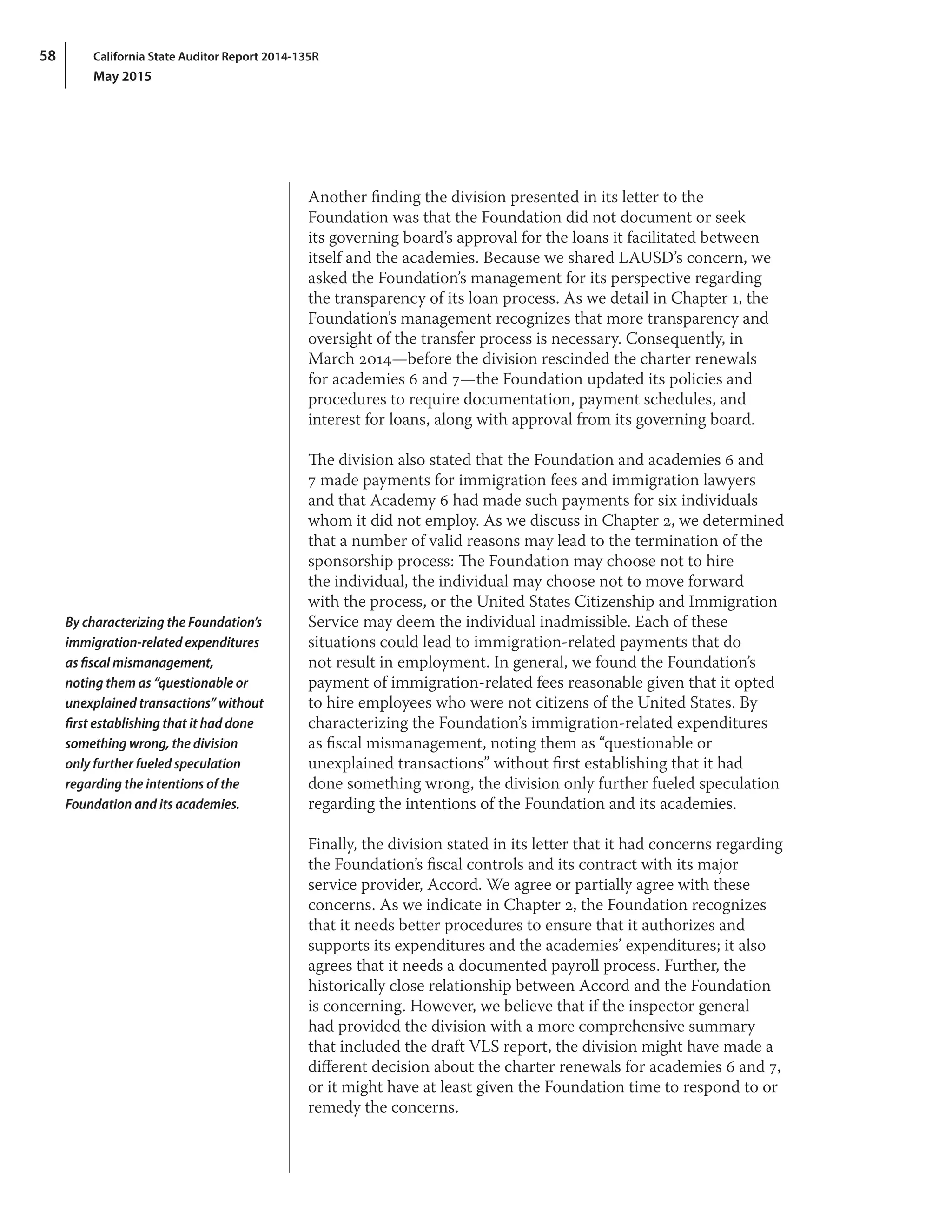 California State Auditor Report 2014-135R
May 2015
58
Another finding the division presented in its letter to the
Foundation was that the Foundation did not document or seek
its governing board’s approval for the loans it facilitated between
itself and the academies. Because we shared LAUSD’s concern, we
asked the Foundation’s management for its perspective regarding
the transparency of its loan process. As we detail in Chapter 1, the
Foundation’s management recognizes that more transparency and
oversight of the transfer process is necessary. Consequently, in
March 2014—before the division rescinded the charter renewals
for academies 6 and 7—the Foundation updated its policies and
procedures to require documentation, payment schedules, and
interest for loans, along with approval from its governing board.
The division also stated that the Foundation and academies 6 and
7 made payments for immigration fees and immigration lawyers
and that Academy 6 had made such payments for six individuals
whom it did not employ. As we discuss in Chapter 2, we determined
that a number of valid reasons may lead to the termination of the
sponsorship process: The Foundation may choose not to hire
the individual, the individual may choose not to move forward
with the process, or the United States Citizenship and Immigration
Service may deem the individual inadmissible. Each of these
situations could lead to immigration‑related payments that do
not result in employment. In general, we found the Foundation’s
payment of immigration‑related fees reasonable given that it opted
to hire employees who were not citizens of the United States. By
characterizing the Foundation’s immigration‑related expenditures
as fiscal mismanagement, noting them as “questionable or
unexplained transactions” without first establishing that it had
done something wrong, the division only further fueled speculation
regarding the intentions of the Foundation and its academies.
Finally, the division stated in its letter that it had concerns regarding
the Foundation’s fiscal controls and its contract with its major
service provider, Accord. We agree or partially agree with these
concerns. As we indicate in Chapter 2, the Foundation recognizes
that it needs better procedures to ensure that it authorizes and
supports its expenditures and the academies’ expenditures; it also
agrees that it needs a documented payroll process. Further, the
historically close relationship between Accord and the Foundation
is concerning. However, we believe that if the inspector general
had provided the division with a more comprehensive summary
that included the draft VLS report, the division might have made a
different decision about the charter renewals for academies 6 and 7,
or it might have at least given the Foundation time to respond to or
remedy the concerns.
By characterizing the Foundation’s
immigration‑related expenditures
as fiscal mismanagement,
noting them as “questionable or
unexplained transactions” without
first establishing that it had done
something wrong, the division
only further fueled speculation
regarding the intentions of the
Foundation and its academies.
 