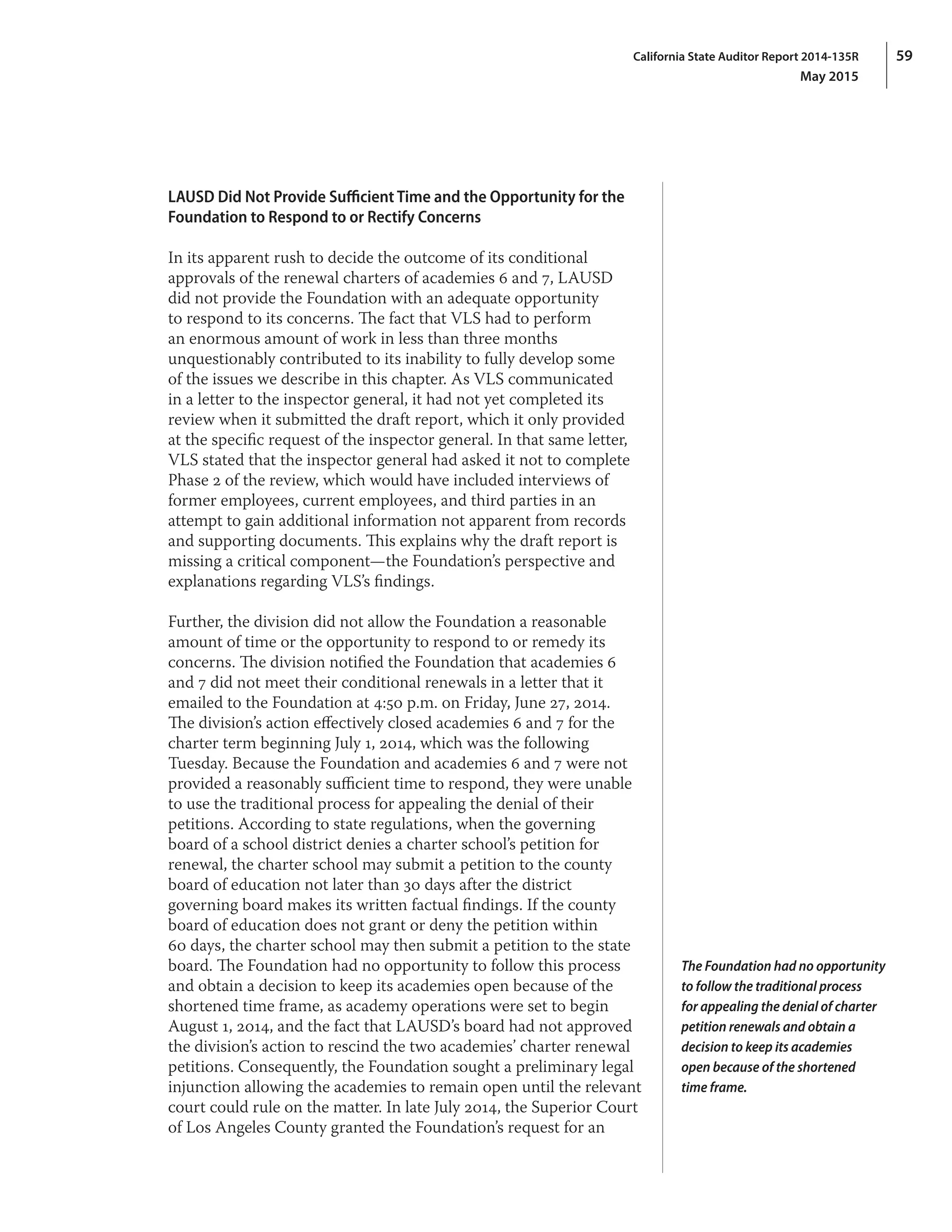 59California State Auditor Report 2014-135R
May 2015
LAUSD Did Not Provide Sufficient Time and the Opportunity for the
Foundation to Respond to or Rectify Concerns
In its apparent rush to decide the outcome of its conditional
approvals of the renewal charters of academies 6 and 7, LAUSD
did not provide the Foundation with an adequate opportunity
to respond to its concerns. The fact that VLS had to perform
an enormous amount of work in less than three months
unquestionably contributed to its inability to fully develop some
of the issues we describe in this chapter. As VLS communicated
in a letter to the inspector general, it had not yet completed its
review when it submitted the draft report, which it only provided
at the specific request of the inspector general. In that same letter,
VLS stated that the inspector general had asked it not to complete
Phase 2 of the review, which would have included interviews of
former employees, current employees, and third parties in an
attempt to gain additional information not apparent from records
and supporting documents. This explains why the draft report is
missing a critical component—the Foundation’s perspective and
explanations regarding VLS’s findings.
Further, the division did not allow the Foundation a reasonable
amount of time or the opportunity to respond to or remedy its
concerns. The division notified the Foundation that academies 6
and 7 did not meet their conditional renewals in a letter that it
emailed to the Foundation at 4:50 p.m. on Friday, June 27, 2014.
The division’s action effectively closed academies 6 and 7 for the
charter term beginning July 1, 2014, which was the following
Tuesday. Because the Foundation and academies 6 and 7 were not
provided a reasonably sufficient time to respond, they were unable
to use the traditional process for appealing the denial of their
petitions. According to state regulations, when the governing
board of a school district denies a charter school’s petition for
renewal, the charter school may submit a petition to the county
board of education not later than 30 days after the district
governing board makes its written factual findings. If the county
board of education does not grant or deny the petition within
60 days, the charter school may then submit a petition to the state
board. The Foundation had no opportunity to follow this process
and obtain a decision to keep its academies open because of the
shortened time frame, as academy operations were set to begin
August 1, 2014, and the fact that LAUSD’s board had not approved
the division’s action to rescind the two academies’ charter renewal
petitions. Consequently, the Foundation sought a preliminary legal
injunction allowing the academies to remain open until the relevant
court could rule on the matter. In late July 2014, the Superior Court
of Los Angeles County granted the Foundation’s request for an
The Foundation had no opportunity
to follow the traditional process
for appealing the denial of charter
petition renewals and obtain a
decision to keep its academies
open because of the shortened
time frame.
 