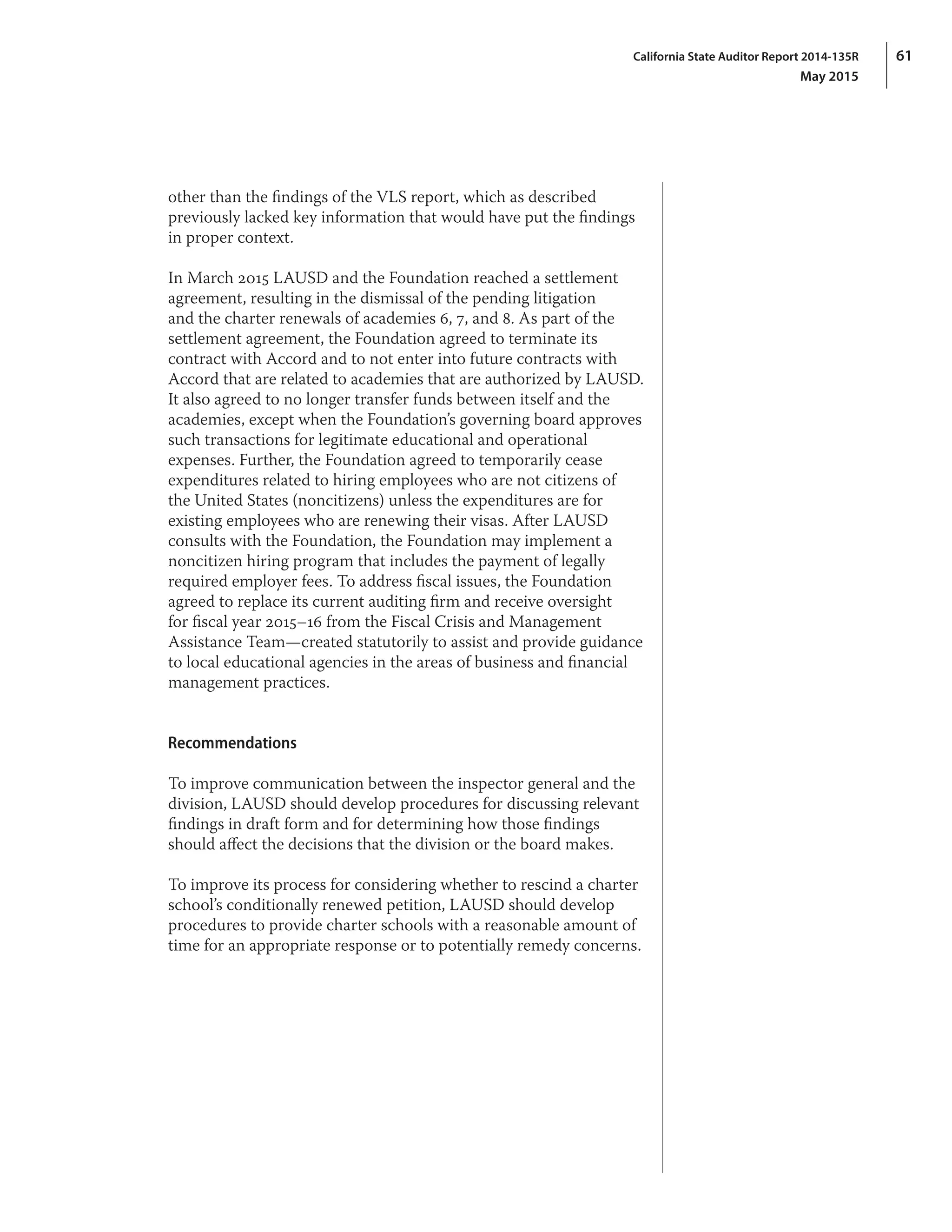 61California State Auditor Report 2014-135R
May 2015
other than the findings of the VLS report, which as described
previously lacked key information that would have put the findings
in proper context.
In March 2015 LAUSD and the Foundation reached a settlement
agreement, resulting in the dismissal of the pending litigation
and the charter renewals of academies 6, 7, and 8. As part of the
settlement agreement, the Foundation agreed to terminate its
contract with Accord and to not enter into future contracts with
Accord that are related to academies that are authorized by LAUSD.
It also agreed to no longer transfer funds between itself and the
academies, except when the Foundation’s governing board approves
such transactions for legitimate educational and operational
expenses. Further, the Foundation agreed to temporarily cease
expenditures related to hiring employees who are not citizens of
the United States (noncitizens) unless the expenditures are for
existing employees who are renewing their visas. After LAUSD
consults with the Foundation, the Foundation may implement a
noncitizen hiring program that includes the payment of legally
required employer fees. To address fiscal issues, the Foundation
agreed to replace its current auditing firm and receive oversight
for fiscal year 2015–16 from the Fiscal Crisis and Management
Assistance Team—created statutorily to assist and provide guidance
to local educational agencies in the areas of business and financial
management practices.
Recommendations
To improve communication between the inspector general and the
division, LAUSD should develop procedures for discussing relevant
findings in draft form and for determining how those findings
should affect the decisions that the division or the board makes.
To improve its process for considering whether to rescind a charter
school’s conditionally renewed petition, LAUSD should develop
procedures to provide charter schools with a reasonable amount of
time for an appropriate response or to potentially remedy concerns.
 