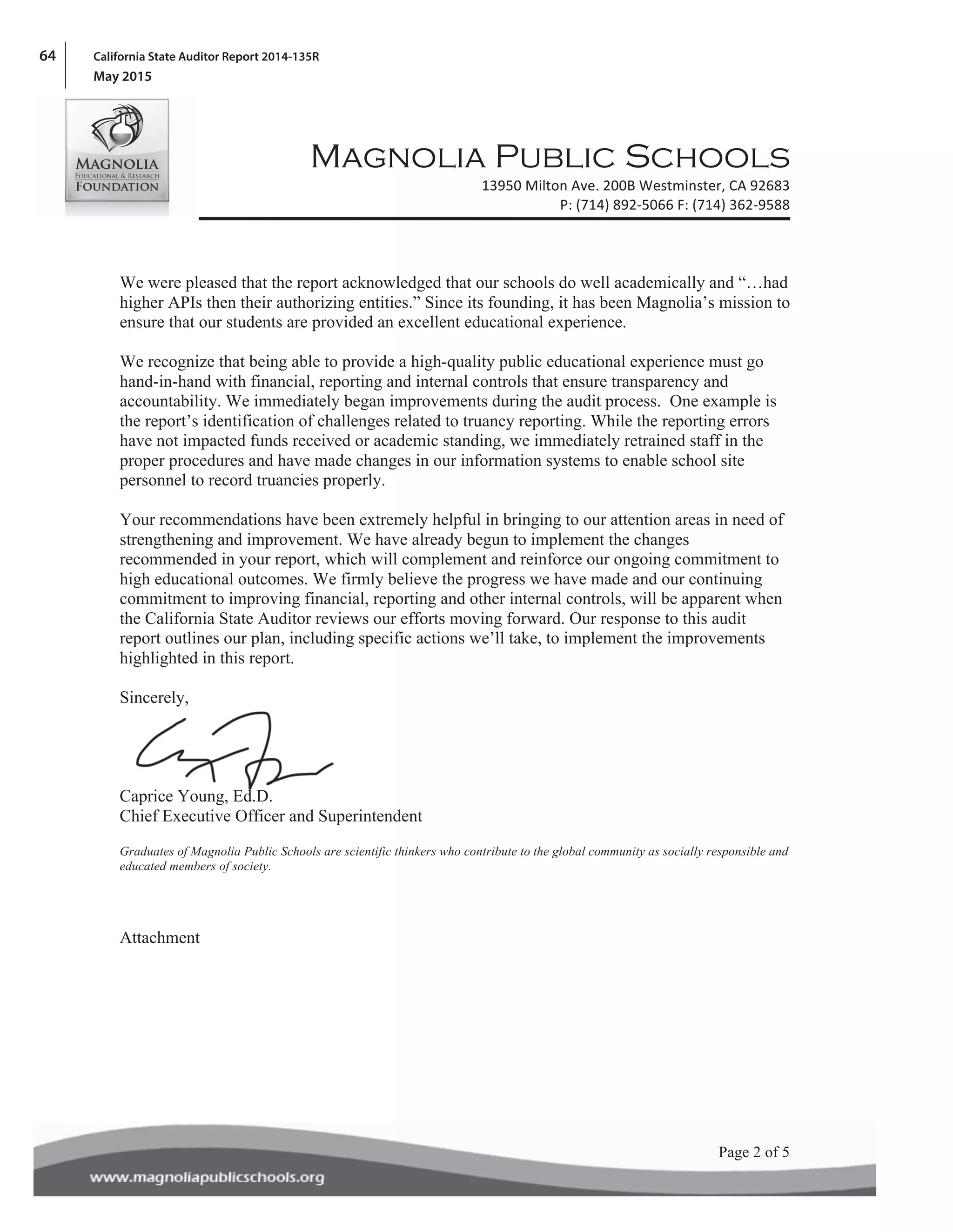 64 California State Auditor Report 2014-135R
May 2015
! !
! !
!
Magnolia Public Schools
! 13950!Milton!Ave.!200B!Westminster,!CA!92683!
P:!(714)!892A5066!F:!(714)!362A9588!
!
!
!Page 2 of 5!
We were pleased that the report acknowledged that our schools do well academically and “…had
higher APIs then their authorizing entities.” Since its founding, it has been Magnolia’s mission to
ensure that our students are provided an excellent educational experience.
We recognize that being able to provide a high-quality public educational experience must go
hand-in-hand with financial, reporting and internal controls that ensure transparency and
accountability. We immediately began improvements during the audit process. One example is
the report’s identification of challenges related to truancy reporting. While the reporting errors
have not impacted funds received or academic standing, we immediately retrained staff in the
proper procedures and have made changes in our information systems to enable school site
personnel to record truancies properly.
Your recommendations have been extremely helpful in bringing to our attention areas in need of
strengthening and improvement. We have already begun to implement the changes
recommended in your report, which will complement and reinforce our ongoing commitment to
high educational outcomes. We firmly believe the progress we have made and our continuing
commitment to improving financial, reporting and other internal controls, will be apparent when
the California State Auditor reviews our efforts moving forward. Our response to this audit
report outlines our plan, including specific actions we’ll take, to implement the improvements
highlighted in this report.
Sincerely,
Caprice Young, Ed.D.
Chief Executive Officer and Superintendent
Graduates of Magnolia Public Schools are scientific thinkers who contribute to the global community as socially responsible and
educated members of society.
Attachment
 
