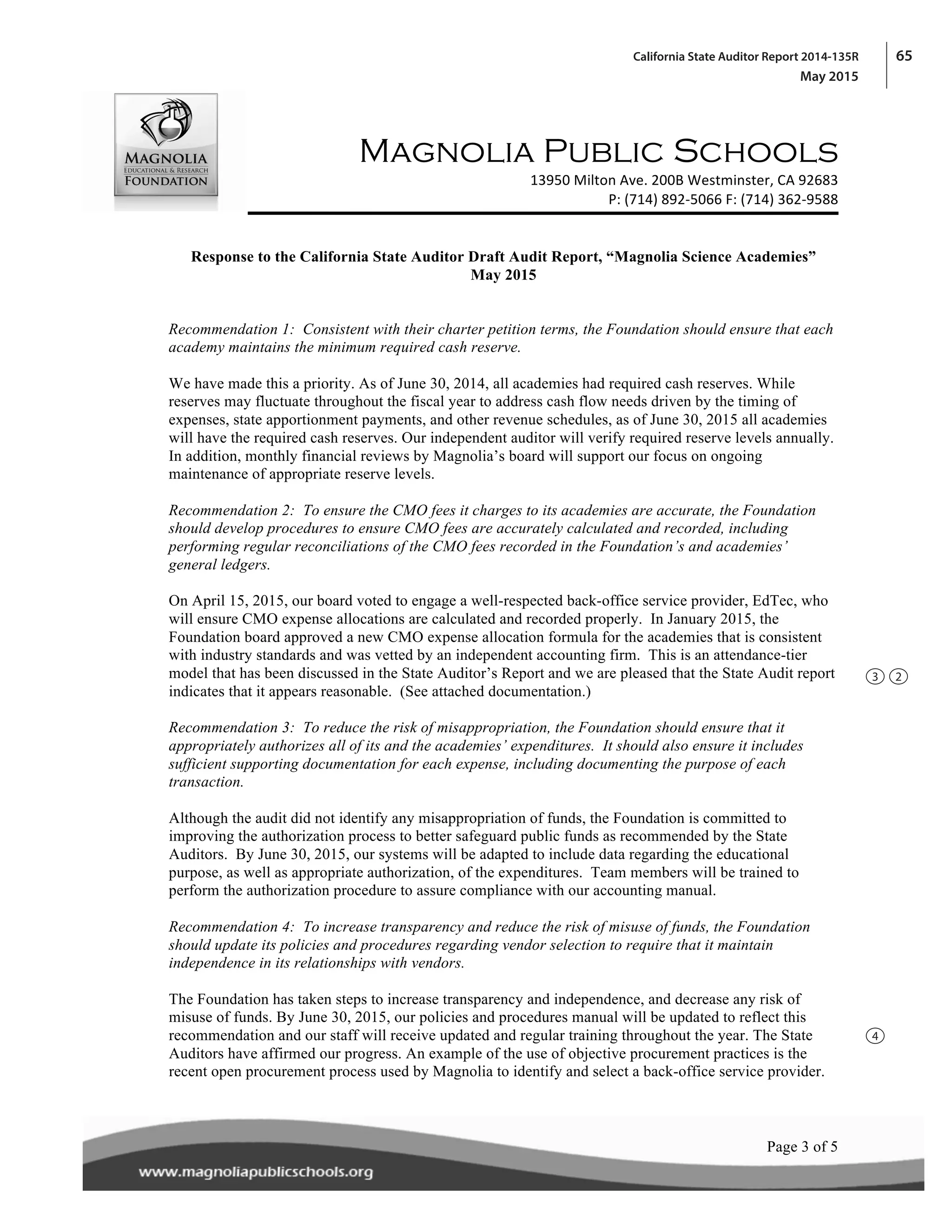65California State Auditor Report 2014-135R
May 2015
! !
! !
!
Magnolia Public Schools
! 13950!Milton!Ave.!200B!Westminster,!CA!92683!
P:!(714)!892A5066!F:!(714)!362A9588!
!
!
!Page 3 of 5!
Response to the California State Auditor Draft Audit Report, “Magnolia Science Academies”
May 2015
Recommendation 1: Consistent with their charter petition terms, the Foundation should ensure that each
academy maintains the minimum required cash reserve.
We have made this a priority. As of June 30, 2014, all academies had required cash reserves. While
reserves may fluctuate throughout the fiscal year to address cash flow needs driven by the timing of
expenses, state apportionment payments, and other revenue schedules, as of June 30, 2015 all academies
will have the required cash reserves. Our independent auditor will verify required reserve levels annually.
In addition, monthly financial reviews by Magnolia’s board will support our focus on ongoing
maintenance of appropriate reserve levels.
Recommendation 2: To ensure the CMO fees it charges to its academies are accurate, the Foundation
should develop procedures to ensure CMO fees are accurately calculated and recorded, including
performing regular reconciliations of the CMO fees recorded in the Foundation’s and academies’
general ledgers.
On April 15, 2015, our board voted to engage a well-respected back-office service provider, EdTec, who
will ensure CMO expense allocations are calculated and recorded properly. In January 2015, the
Foundation board approved a new CMO expense allocation formula for the academies that is consistent
with industry standards and was vetted by an independent accounting firm. This is an attendance-tier
model that has been discussed in the State Auditor’s Report and we are pleased that the State Audit report
indicates that it appears reasonable. (See attached documentation.)
Recommendation 3: To reduce the risk of misappropriation, the Foundation should ensure that it
appropriately authorizes all of its and the academies’ expenditures. It should also ensure it includes
sufficient supporting documentation for each expense, including documenting the purpose of each
transaction.
Although the audit did not identify any misappropriation of funds, the Foundation is committed to
improving the authorization process to better safeguard public funds as recommended by the State
Auditors. By June 30, 2015, our systems will be adapted to include data regarding the educational
purpose, as well as appropriate authorization, of the expenditures. Team members will be trained to
perform the authorization procedure to assure compliance with our accounting manual.
Recommendation 4: To increase transparency and reduce the risk of misuse of funds, the Foundation
should update its policies and procedures regarding vendor selection to require that it maintain
independence in its relationships with vendors.
The Foundation has taken steps to increase transparency and independence, and decrease any risk of
misuse of funds. By June 30, 2015, our policies and procedures manual will be updated to reflect this
recommendation and our staff will receive updated and regular training throughout the year. The State
Auditors have affirmed our progress. An example of the use of objective procurement practices is the
recent open procurement process used by Magnolia to identify and select a back-office service provider.
3
4
2
 