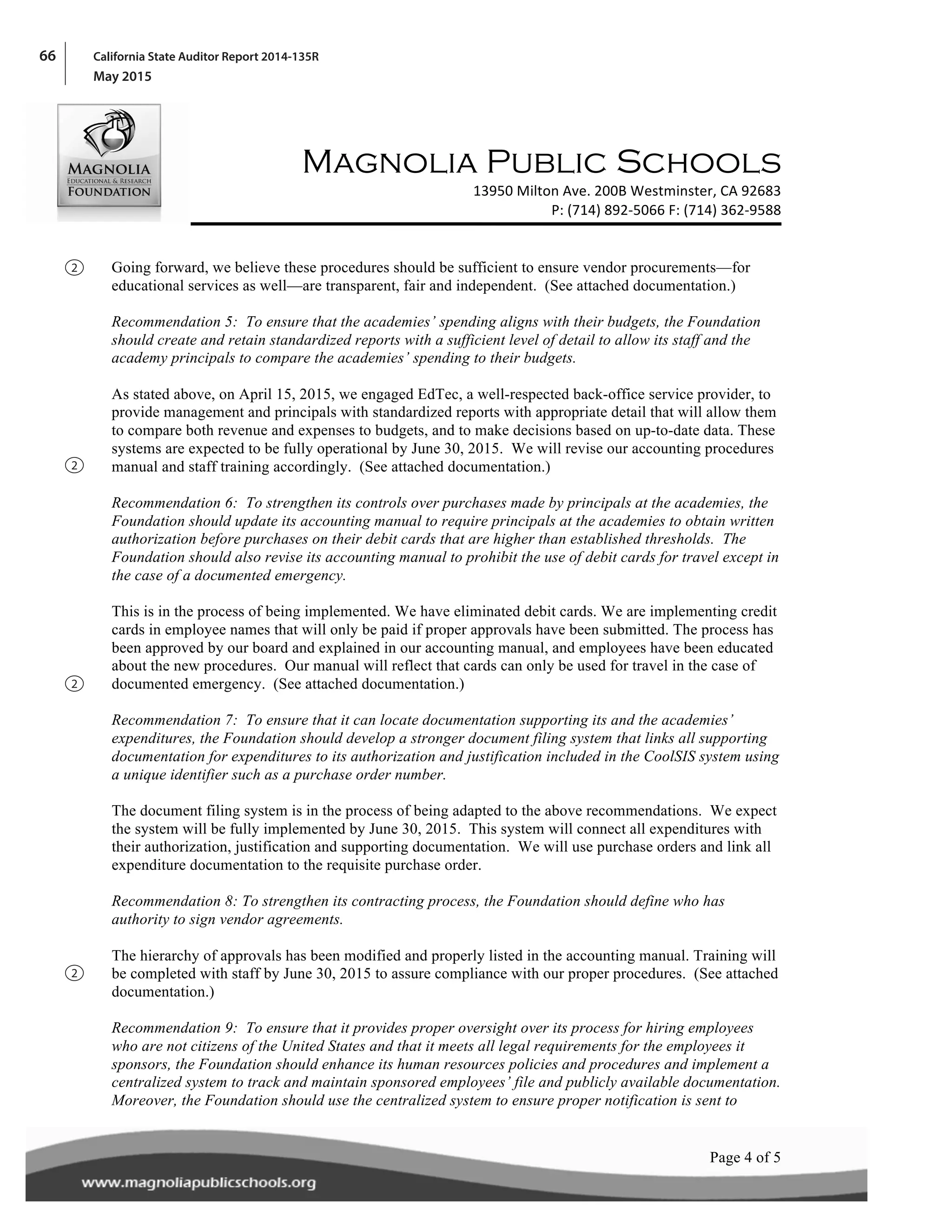 66 California State Auditor Report 2014-135R
May 2015
! !
! !
!
Magnolia Public Schools
! 13950!Milton!Ave.!200B!Westminster,!CA!92683!
P:!(714)!892A5066!F:!(714)!362A9588!
!
!
!Page 4 of 5!
Going forward, we believe these procedures should be sufficient to ensure vendor procurements—for
educational services as well—are transparent, fair and independent. (See attached documentation.)
Recommendation 5: To ensure that the academies’ spending aligns with their budgets, the Foundation
should create and retain standardized reports with a sufficient level of detail to allow its staff and the
academy principals to compare the academies’ spending to their budgets.
As stated above, on April 15, 2015, we engaged EdTec, a well-respected back-office service provider, to
provide management and principals with standardized reports with appropriate detail that will allow them
to compare both revenue and expenses to budgets, and to make decisions based on up-to-date data. These
systems are expected to be fully operational by June 30, 2015. We will revise our accounting procedures
manual and staff training accordingly. (See attached documentation.)
Recommendation 6: To strengthen its controls over purchases made by principals at the academies, the
Foundation should update its accounting manual to require principals at the academies to obtain written
authorization before purchases on their debit cards that are higher than established thresholds. The
Foundation should also revise its accounting manual to prohibit the use of debit cards for travel except in
the case of a documented emergency.
This is in the process of being implemented. We have eliminated debit cards. We are implementing credit
cards in employee names that will only be paid if proper approvals have been submitted. The process has
been approved by our board and explained in our accounting manual, and employees have been educated
about the new procedures. Our manual will reflect that cards can only be used for travel in the case of
documented emergency. (See attached documentation.)
Recommendation 7: To ensure that it can locate documentation supporting its and the academies’
expenditures, the Foundation should develop a stronger document filing system that links all supporting
documentation for expenditures to its authorization and justification included in the CoolSIS system using
a unique identifier such as a purchase order number.
The document filing system is in the process of being adapted to the above recommendations. We expect
the system will be fully implemented by June 30, 2015. This system will connect all expenditures with
their authorization, justification and supporting documentation. We will use purchase orders and link all
expenditure documentation to the requisite purchase order.
Recommendation 8: To strengthen its contracting process, the Foundation should define who has
authority to sign vendor agreements.
The hierarchy of approvals has been modified and properly listed in the accounting manual. Training will
be completed with staff by June 30, 2015 to assure compliance with our proper procedures. (See attached
documentation.)
Recommendation 9: To ensure that it provides proper oversight over its process for hiring employees
who are not citizens of the United States and that it meets all legal requirements for the employees it
sponsors, the Foundation should enhance its human resources policies and procedures and implement a
centralized system to track and maintain sponsored employees’ file and publicly available documentation.
Moreover, the Foundation should use the centralized system to ensure proper notification is sent to
2
2
2
2
 