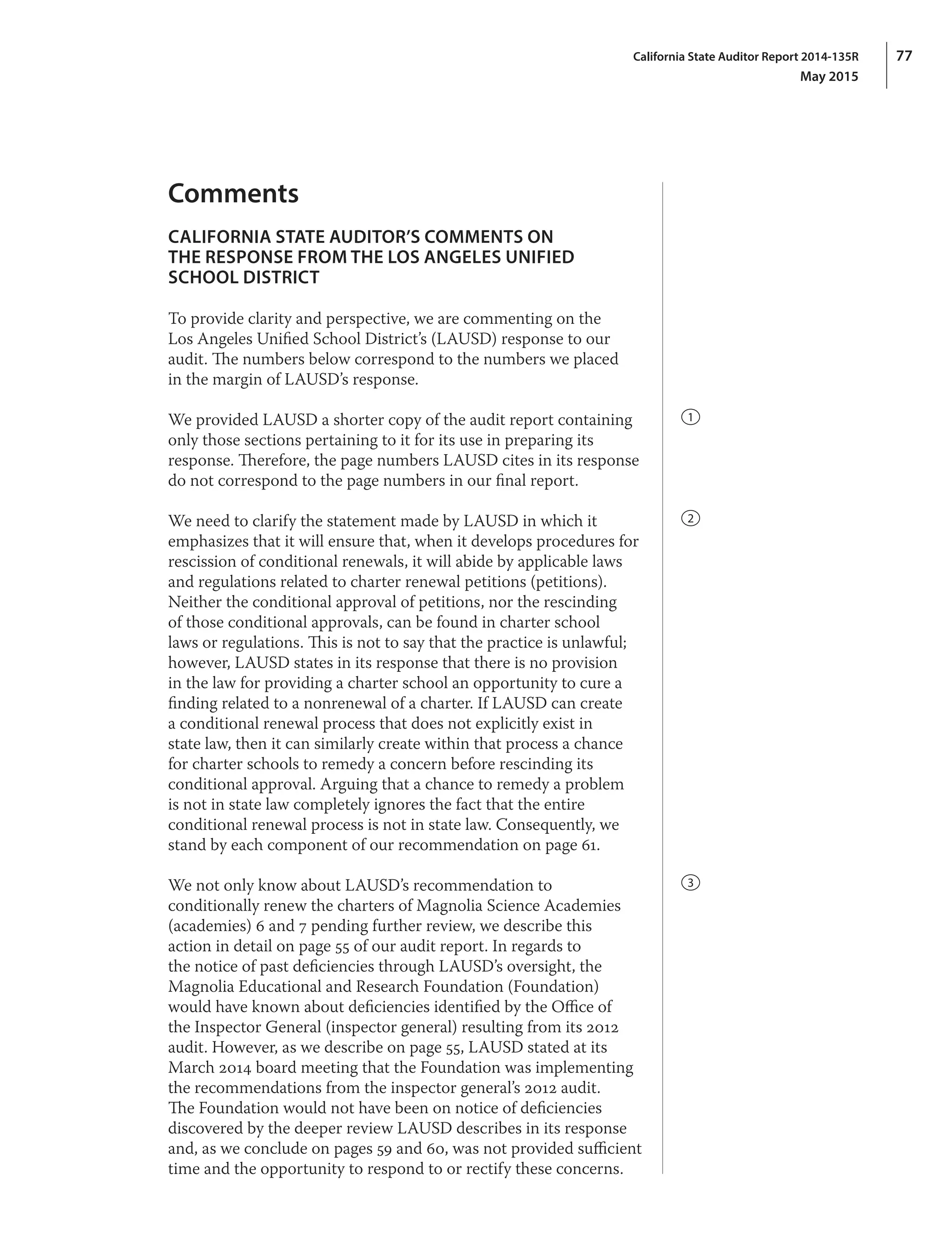 77California State Auditor Report 2014-135R
May 2015
Comments
CALIFORNIA STATE AUDITOR’S COMMENTS ON
THE RESPONSE FROM THE LOS ANGELES UNIFIED
SCHOOL DISTRICT
To provide clarity and perspective, we are commenting on the
Los Angeles Unified School District’s (LAUSD) response to our
audit. The numbers below correspond to the numbers we placed
in the margin of LAUSD’s response.
We provided LAUSD a shorter copy of the audit report containing
only those sections pertaining to it for its use in preparing its
response. Therefore, the page numbers LAUSD cites in its response
do not correspond to the page numbers in our final report.
We need to clarify the statement made by LAUSD in which it
emphasizes that it will ensure that, when it develops procedures for
rescission of conditional renewals, it will abide by applicable laws
and regulations related to charter renewal petitions (petitions).
Neither the conditional approval of petitions, nor the rescinding
of those conditional approvals, can be found in charter school
laws or regulations. This is not to say that the practice is unlawful;
however, LAUSD states in its response that there is no provision
in the law for providing a charter school an opportunity to cure a
finding related to a nonrenewal of a charter. If LAUSD can create
a conditional renewal process that does not explicitly exist in
state law, then it can similarly create within that process a chance
for charter schools to remedy a concern before rescinding its
conditional approval. Arguing that a chance to remedy a problem
is not in state law completely ignores the fact that the entire
conditional renewal process is not in state law. Consequently, we
stand by each component of our recommendation on page 61.
We not only know about LAUSD’s recommendation to
conditionally renew the charters of Magnolia Science Academies
(academies) 6 and 7 pending further review, we describe this
action in detail on page 55 of our audit report. In regards to
the notice of past deficiencies through LAUSD’s oversight, the
Magnolia Educational and Research Foundation (Foundation)
would have known about deficiencies identified by the Office of
the Inspector General (inspector general) resulting from its 2012
audit. However, as we describe on page 55, LAUSD stated at its
March 2014 board meeting that the Foundation was implementing
the recommendations from the inspector general’s 2012 audit.
The Foundation would not have been on notice of deficiencies
discovered by the deeper review LAUSD describes in its response
and, as we conclude on pages 59 and 60, was not provided sufficient
time and the opportunity to respond to or rectify these concerns.
1
2
3
 