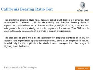 California Bearing Ratio Test
The California Bearing Ratio test, (usually called CBR test) is an empirical test
developed in California, USA for determining the Relative Bearing Ratio &
expansion characteristics under known surcharge weight of base, sub-base and
sub grade soils for the design of roads, payments & runways. The CBR test is
used extensively in selection of materials & control of subgrades.
The test can be performed in the laboratory on prepared samples or in-situ on
location. It is important to appreciate that this test, being of an empirical in nature,
is valid only for the application for which it was developed i.e., the design of
highway base thickness.
 