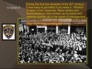 Chapter 8 During the first few decades of the 20 th  century, it was easy to get killed if you were a  “Wobbly” or other Union organizer. Many strikes and  demonstrations were broken up by police and  vigilante gunfire, all in the name of management. Yay, rich industrialists! 