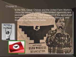 In the '60s, C é sar Ch á vez and the United Farm Workers Union he helped to create demonstrated vigorously and  peacefully against the unfair treatment of the agricultural workers of California.  The times were changing, and  things did get somewhat better. Chapter 8 
