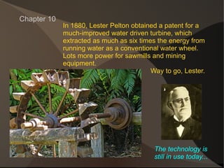 In 1880, Lester Pelton obtained a patent for a much-improved water driven turbine, which extracted as much as six times the energy from running water as a conventional water wheel. Lots more power for sawmills and mining  equipment. Way to go, Lester. Chapter 10 The technology is still in use today... 