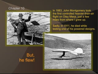 Chapter 10 In 1883, John Montgomery took the first controlled heavier-than-air flight on Otay Mesa, just a few  miles from where I grew up. Sadly, in 1911, he died while  testing one of his powered designs. But, he flew! 