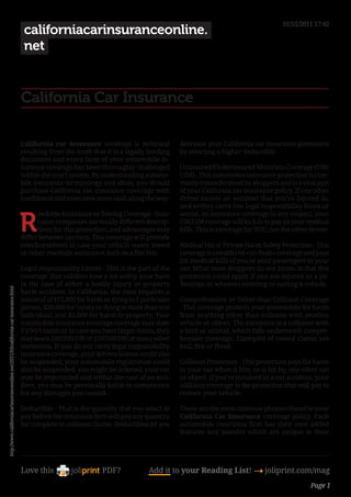 01/12/2011 17:42
                                                                                     californiacarinsuranceonline.
                                                                                     net


                                                                                    California Car Insurance

                                                                                    California car insurance coverage is technical           decrease your California car insurance premiums
                                                                                    resulting from the truth that it is a legally binding    by selecting a higher deductible.
                                                                                    document and every facet of your automobile in-
                                                                                    surance coverage has been thoroughly challenged          Uninsured/Underinsured Motorists Coverage (UM/
                                                                                    within the court system. By understanding automo-        UIM) - This automotive insurance protection is com-
                                                                                    bile insurance terminology and ideas, you should         monly misunderstood by shoppers and is a vital part
                                                                                    purchase California car insurance coverage with          of your California car insurance policy. If one other
                                                                                    confidence and even save some cash along the way.        driver causes an accident that you’re injured in,
                                                                                                                                             and so they carry low legal responsibility limits or


                                                                                    R
                                                                                          oadside Assistance or Towing Coverage - Insu-      worse, no insurance coverage in any respect, your
                                                                                          rance companies use totally different descrip-     UM/UIM coverage will kick in to pay on your medical
                                                                                          tions for this protection, and advantages may      bills. This is coverage for YOU, not the other driver.
                                                                                    differ between carriers. This coverage will provide
                                                                                    reimbursement in case your vehicle wants towed           Medical Fee or Private Harm Safety Protection - This
                                                                                    or other roadside assistance such as a flat tire.        coverage is considered «no-fault» coverage and pays
                                                                                                                                             for medical bills of you or your passengers in your
                                                                                    Legal responsibility Limits - This is the part of the    car. What most shoppers do not know, is that this
                                                                                    coverage that exhibits how a lot safety your have        protection could apply if you are injured as a pe-
                                                                                    in the case of either a bodily injury or property        destrian or whereas entering or exiting a vehicle.
http://www.californiacarinsuranceonline.net/2011/03/california-car-insurance.html




                                                                                    harm accident. In California, the state requires a
                                                                                    minimal of $15,000 for harm or dying to 1 particular     Comprehensive or Other-than-Collision Coverage
                                                                                    person, $30,000 for injury or dying to more than one     - This coverage protects your automobile for harm
                                                                                    individual, and $5,000 for harm to property. Your        from anything other than collision with another
                                                                                    automobile insurance coverage coverage may state         vehicle or object. The exception is a collision with
                                                                                    15/30/5 limits or in case you have larger limits, they   a bird or animal, which falls underneath compre-
                                                                                    may learn 100/300/100 or 250/500/100 or many other       hensive coverage. Examples of coated claims are
                                                                                    variations. If you do not carry legal responsibility     hail, fire or flood.
                                                                                    insurance coverage, your drivers license could also
                                                                                    be suspended, your automobile registration could         Collision Protection - This protection pays for harm
                                                                                    also be suspended, you might be ticketed, your car       to your car when it hits, or is hit by, one other car
                                                                                    may be impounded and within the case of an acci-         or object. If you’re involved in a car accident, your
                                                                                    dent, you may be personally liable to compensate         collision coverage is the protection that will pay to
                                                                                    for any damages you caused.                              restore your vehicle.

                                                                                    Deductible - That is the quantity that you select to     These are the most common phrases found in your
                                                                                    pay before the insurance firm will pay any quantity      California Car Insurance coverage policy. Each
                                                                                    for complete or collision claims. Deductibles let you    automobile insurance firm has their own added
                                                                                                                                             features and benefits which are unique to their




                                                                                    Love this                    PDF?             Add it to your Reading List! 4 joliprint.com/mag
                                                                                                                                                                                            Page 1
 