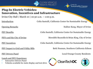 Plug-In Electric Vehicles:
Innovation, Incentives and Infrastructure
Irvine City Hall | March 10 | 10:30 a.m. – 1:00 p.m.
Introduction                               Colin Santulli, California Center for Sustainable Energy

Opening Remarks                                                            Sukhee Kang, Mayor of Irvine

PEV Benefits                                   Colin Santulli, California Center for Sustainable Energy

PEVs and the City of Irvine                                Meredith Reynolds & Brian King, City of Irvine

PEV Incentives                                 Colin Santulli, California Center for Sustainable Energy

PEV Impact to Grid and Utility Bills                           Beth Neaman, Southern California Edison

PEV Drivers Panel                                                        Local Orange County Residents

Lunch and PEV Experience
•   Interactive Drivers Panel
•   Vehicles available for static display and test drive
                                                                                 www.energycenter.org
    1
 