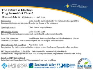 The Future is Electric:
Plug In and Get There!
Modesto | July 21 | 10:00 a.m. – 1:00 p.m.
Introduction                       Colin Santulli, California Center for Sustainable Energy (CCSE)
Introduce the topics, speakers and describe the format of the workshop

Opening Remarks                   Chris Vierra, Mayor of Ceres

PEV 101 and Benefits             Colin Santulli, CCSE
Basics of PEVs including environmental, public health and economic benefits

Local PEV Incentives              David Lopez, San Joaquin Valley Air Pollution Control District
Overview of the Drive Clean! Rebate Program for San Joaquin Valley residents

State & Federal PEV Incentives     Amy Willis, CCSE
Emphasis on the state rebate application process, project funding and frequently asked questions

PEV Impact to Grid and Utility Bills Bob Hondeville, Modesto Irrigation District
Grid reliability, rate programs and how MID can help customers prepare their homes for PEV fueling

Lunch and PEV Drivers Panel
Enjoy lunch and hear about the PEV experience from your neighbors

                                                                                     www.energycenter.org
   1
 