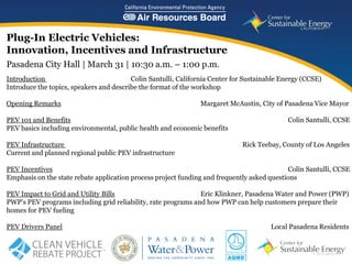 Plug-In Electric Vehicles:
Innovation, Incentives and Infrastructure
Pasadena City Hall | March 31 | 10:30 a.m. – 1:00 p.m.
Introduction                             Colin Santulli, California Center for Sustainable Energy (CCSE)
Introduce the topics, speakers and describe the format of the workshop

Opening Remarks                                                 Margaret McAustin, City of Pasadena Vice Mayor

PEV 101 and Benefits                                                                        Colin Santulli, CCSE
PEV basics including environmental, public health and economic benefits

PEV Infrastructure                                                           Rick Teebay, County of Los Angeles
Current and planned regional public PEV infrastructure

PEV Incentives                                                                               Colin Santulli, CCSE
Emphasis on the state rebate application process project funding and frequently asked questions

PEV Impact to Grid and Utility Bills                           Eric Klinkner, Pasadena Water and Power (PWP)
PWP’s PEV programs including grid reliability, rate programs and how PWP can help customers prepare their
homes for PEV fueling

PEV Drivers Panel                                                                      Local Pasadena Residents

                                                                                    www.energycenter.org
   1
 