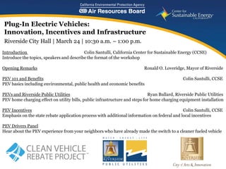Plug-In Electric Vehicles:
Innovation, Incentives and Infrastructure
Riverside City Hall | March 24 | 10:30 a.m. – 1:00 p.m.
Introduction                              Colin Santulli, California Center for Sustainable Energy (CCSE)
Introduce the topics, speakers and describe the format of the workshop

Opening Remarks                                                            Ronald O. Loveridge, Mayor of Riverside

PEV 101 and Benefits                                                                           Colin Santulli, CCSE
PEV basics including environmental, public health and economic benefits

PEVs and Riverside Public Utilities                                          Ryan Bullard, Riverside Public Utilities
PEV home charging effect on utility bills, public infrastructure and steps for home charging equipment installation

PEV Incentives                                                                               Colin Santulli, CCSE
Emphasis on the state rebate application process with additional information on federal and local incentives

PEV Drivers Panel
Hear about the PEV experience from your neighbors who have already made the switch to a cleaner fueled vehicle




                                                                                        www.energycenter.org
    1
 