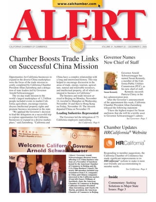 CALIFORNIA CHAMBER OF COMMERCE                                                                   VOLUME 31, NUMBER 33   ●
                                                                                                                            DECEMBER 2, 2005




Chamber Boosts Trade Links                                                                        Governor Names
                                                                                                  New Chief of Staff
on Successful China Mission
                                                                                                                    Governor Arnold
                                                                                                                    Schwarzenegger has
Opportunities for California businesses to    China have a complex relationship with
                                                                                                                    named Susan Kennedy,
expand in the diverse China marketplace       a long and intertwined history. This trip
                                                                                                                    a member of the Cali-
were the focus of the trade mission re-       helped to encourage discussion in the
                                                                                                                    fornia Public Utilities
cently completed by California Chamber        areas of trade, energy, tourism, agricul-
                                                                                                                    Commission (PUC), as
President Allan Zaremberg and a delega-       ture, natural and renewable resources,
                                                                                                                    his new chief of staff.
tion of state leaders led by Governor         and intellectual property, all of which are
                                                                                                  Susan Kennedy        Kennedy succeeds
Arnold Schwarzenegger.                        integral to business in California.”
                                                                                                                    Patricia Clarey in the
    The six-day trade mission to the             The business and trade mission ar-
                                                                                                  key administration post.
world’s largest marketplace of 1.2 billion    rived in Beijing on Monday, November
                                                                                                     After the Governor’s announcement
people included events to market Cali-        14, traveled to Shanghai on Wednesday,
                                                                                                  of the appointment this week, California
fornia agriculture, encourage tourism,        November 16 and then to Hong Kong
                                                                                                  Chamber President Allan Zaremberg
discuss intellectual property rights and      on Friday, November 18. The mission
                                                                                                  released the following statement:
promote business investment in the state.     departed China on November 19.
                                                                                                     “I have the highest respect for Susan
    “We applaud the Governor’s decision
to lead the delegation on a successful trip   Leading Industries Represented                      and know that she will be a terriﬁc asset
                                                                                                  to Governor Schwarzenegger’s admin-
to explore opportunities for California         The Governor led the delegation of 75
                                                                                                                        See Governor: Page 3
businesses to expand in a diverse market-     California employers representing
place,” said Zaremberg. “California and                              See California: Page 6

                                                                                                  Chamber Updates
                                                                                                  HRCalifornia® Website

                                                                                                             HRCalifornia
                                                                                                  Responding to member suggestions, the
                                                          (Above) Governor Arnold                 California Chamber of Commerce has
                                                          Schwarzenegger discusses issues
                                                          affecting U.S.-China business rela-
                                                                                                  made signiﬁcant improvements to its
                                                          tions at a November 15 luncheon         HRCalifornia® website to make it more
                                                          hosted by the American Chamber          user-friendly and accommodating to
                                                          of Commerce in Beijing and the          member needs.
                                                          U.S.-China Business Council. The                              See California: Page 4
                                                          nearly 500 attendees included rep-
                                                          resentatives from U.S. companies
                                                          in China and Chinese companies
                                                          interested in the California market.
                                                          (From left) Emory Williams of
                                                                                                      Inside
                                                          Sureblock, chair, the American
                                                          Chamber of Commerce in Beijing;             Commentary: Seeking
                                                          California Chamber President
                                                          Allan Zaremberg; and Charles M.
                                                                                                      Solutions to Major State
                                                          Martin, president, the American             Issues: Page 3
                                                          Chamber of Commerce in Beijing.
 