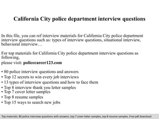 California City police department interview questions 
In this file, you can ref interview materials for California City police department 
interview questions such as: types of interview questions, situational interview, 
behavioral interview… 
For top materials for California City police department interview questions as 
following, 
please visit: policecareer123.com 
• 80 police interview questions and answers 
• Top 12 secrets to win every job interviews 
• 13 types of interview questions and how to face them 
• Top 8 interview thank you letter samples 
• Top 7 cover letter samples 
• Top 8 resume samples 
• Top 15 ways to search new jobs 
Top materials: 80 police interview questions with answers, top 7 cover letter samples, top 8 resume samples. Free pdf download 
 
