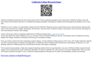 California College Research Paper
California College has turned into the most critical states in the US and is especially arranged on the western shore. California College is here and
there termed as the Fantastic State due to its splendid and striking atmosphere and finding of valuable metal all through the development levels of the
state.
California College is really a to a great degree created state and California College has various crucial business issues and associations running inside
state in a few towns like Los Angeles, Sacramento, San Francisco, and some more. California College is most likely a most loved state with respect to
travel and relaxation, business, and exchange.
Various schools give selective exploration applications to California College natives....show more content...
Various top schools for instance StanfordUniversity, Cal poly, Cal tech, Clarendon McKenzie, Harvey, Loyola Mary mount, Occidental University,
Pepper dine College, Institution, and Pomona University give examination arranges.
Every one of these schools rates their undergrads in light of degrees. All top California College perceives SAT scores. SAT implies Scholastic Aptitude
Test that is attracted request to attempt to get applications in Californian school of Engineering, Small business, Developing, Architecture, Art, and
Planning. Schools in California truly are a trim that beats all others with respect to financing.
The researcher human populace is high and youngsters beginning another school are acquiring better every year. California College at present has the
change to be the greatest on the earth. California College they are under the umbrella of a system giving 2–year open establishments. There are really
109 Campuses spread all through 72 zones. California College preparation offerings focus on expert, accommodating, member and testament
Get more content on HelpWriting.net
 