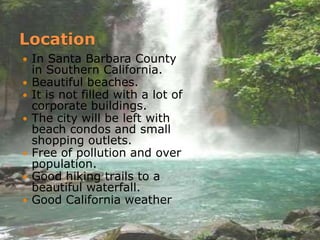 LocationIn Santa Barbara County in Southern California.Beautiful beaches. It is not filled with a lot of corporate buildings.The city will be left with beach condos and small shopping outlets.Free of pollution and over population.Good hiking trails to a beautiful waterfall.Good California weather