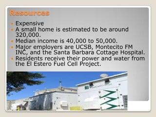ResourcesExpensiveA small home is estimated to be around 320,000.Median income is 40,000 to 50,000.Major employers are UCSB, Montecito FM INC, and the Santa Barbara Cottage Hospital.Residents receive their power and water from the El Estero Fuel Cell Project.