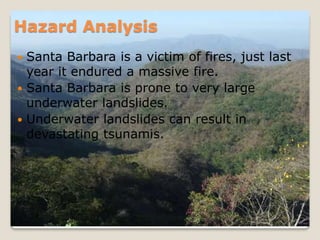 Hazard AnalysisSanta Barbara is a victim of fires, just last year it endured a massive fire.Santa Barbara is prone to very large underwater landslides.Underwater landslides can result in devastating tsunamis.