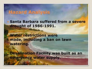 Hazard AnalysisSanta Barbara suffered from a severe drought of 1986-1991.Water restrictions were made, including a ban on lawn watering.Desalination Facility was built as an emergency water supply.