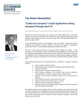 Tax Notes Newsletter
“California Competes” Credit Applications Being
Accepted Through April 14
Sandy Weinberg, Principal, Director of State and Local Taxation
California has recently revamped its tax incentive and credits opportunities. New items
include a sales and use tax exemption for manufacturers and companies conducting scientific
research, a new hiring credit, and an income tax credit called “The California Competes Tax
Credit” (hereafter “CCC”).
To take advantage of the CCC in 2014 taxpayers must move quickly. Though only recently
introduced, the California Governor's Office of Business and Economic Development
(nicknamed “GO-Biz”) is only accepting applications through April 14, 2014.
The CCC is unique because there are no specific criteria leading to its award. In fact,
businesses must compete for a portion of the credits made available every fiscal year, and
must negotiate credit agreements with GO-Biz for part of the pool. $30 million of tax credits
are available this year to reduce business income and franchise taxes for eligible companies.
That number increases to $150 million in fiscal 2014-15 and $200 million thereafter through
2017.
Credit awards will be based on the following factors, all related to a taxpayer’s California
business:
Number of jobs created or retained
Compensation paid or proposed to be paid (inclusive of fringe benefits)
California investment
Unemployment or poverty in business location
Other incentives available to the business, both in/out of California,
including those from state/local governments and other entities
Duration of the businesses’ proposed project and the commitment to
California
Overall California economic impact from the business
Strategic importance to the state, region, or locality
Opportunity for future growth and expansion
Extent to which the anticipated benefit to California exceeds the projected
tax credit benefit to the business
The application process has two phases. Phase I includes completion of an online form stating
the credit requested and the aggregate employee compensation/investment package. The
credit will be divided by the investment and compensation amounts to create a cost-benefit
ratio. GO-Biz will use that ratio to identify the most competitive applicants, which must
satisfy a second set of tests.
Sandy Weinberg
Principal
sweinberg@odpkf.com
203.323.2400
 