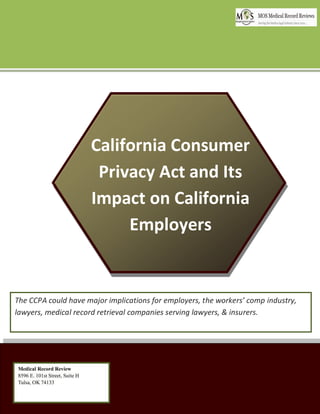 California Consumer
Privacy Act and Its
Impact on California
Employers
The CCPA could have major implications for employers, the workers’ comp industry,
lawyers, medical record retrieval companies serving lawyers, & insurers.
Medical Record Review
8596 E. 101st Street, Suite H
Tulsa, OK 74133
 