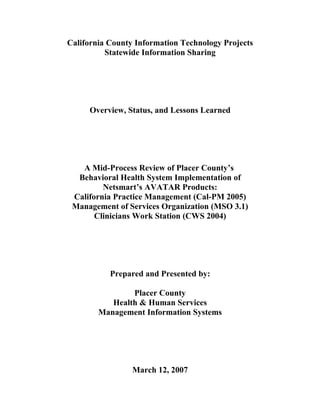California County Information Technology Projects
            Statewide Information Sharing




          Overview, Status, and Lessons Learned




      A Mid-Process Review of Placer County’s
     Behavioral Health System Implementation of
            Netsmart’s AVATAR Products:
    California Practice Management (Cal-PM 2005)
    Management of Services Organization (MSO 3.1)
          Clinicians Work Station (CWS 2004)




                  Prepared and Presented by:

                     Placer County
                Health & Human Services
             Management Information Systems




                          March 12, 2007
Placer County – Health & Human Services – Management Information Systems
                                1 of 31
 