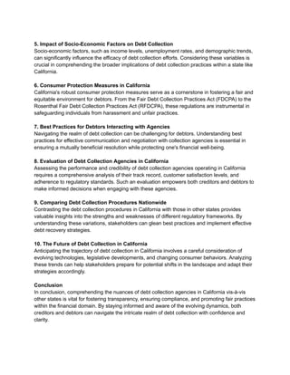5. Impact of Socio-Economic Factors on Debt Collection
Socio-economic factors, such as income levels, unemployment rates, and demographic trends,
can significantly influence the efficacy of debt collection efforts. Considering these variables is
crucial in comprehending the broader implications of debt collection practices within a state like
California.
6. Consumer Protection Measures in California
California's robust consumer protection measures serve as a cornerstone in fostering a fair and
equitable environment for debtors. From the Fair Debt Collection Practices Act (FDCPA) to the
Rosenthal Fair Debt Collection Practices Act (RFDCPA), these regulations are instrumental in
safeguarding individuals from harassment and unfair practices.
7. Best Practices for Debtors Interacting with Agencies
Navigating the realm of debt collection can be challenging for debtors. Understanding best
practices for effective communication and negotiation with collection agencies is essential in
ensuring a mutually beneficial resolution while protecting one's financial well-being.
8. Evaluation of Debt Collection Agencies in California
Assessing the performance and credibility of debt collection agencies operating in California
requires a comprehensive analysis of their track record, customer satisfaction levels, and
adherence to regulatory standards. Such an evaluation empowers both creditors and debtors to
make informed decisions when engaging with these agencies.
9. Comparing Debt Collection Procedures Nationwide
Contrasting the debt collection procedures in California with those in other states provides
valuable insights into the strengths and weaknesses of different regulatory frameworks. By
understanding these variations, stakeholders can glean best practices and implement effective
debt recovery strategies.
10. The Future of Debt Collection in California
Anticipating the trajectory of debt collection in California involves a careful consideration of
evolving technologies, legislative developments, and changing consumer behaviors. Analyzing
these trends can help stakeholders prepare for potential shifts in the landscape and adapt their
strategies accordingly.
Conclusion
In conclusion, comprehending the nuances of debt collection agencies in California vis-à-vis
other states is vital for fostering transparency, ensuring compliance, and promoting fair practices
within the financial domain. By staying informed and aware of the evolving dynamics, both
creditors and debtors can navigate the intricate realm of debt collection with confidence and
clarity.
 