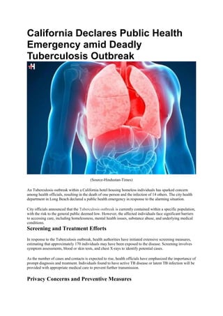 California Declares Public Health
Emergency amid Deadly
Tuberculosis Outbreak
(Source-Hindustan-Times)
An Tuberculosis outbreak within a California hotel housing homeless individuals has sparked concern
among health officials, resulting in the death of one person and the infection of 14 others. The city health
department in Long Beach declared a public health emergency in response to the alarming situation.
City officials announced that the Tuberculosis outbreak is currently contained within a specific population,
with the risk to the general public deemed low. However, the affected individuals face significant barriers
to accessing care, including homelessness, mental health issues, substance abuse, and underlying medical
conditions.
Screening and Treatment Efforts
In response to the Tuberculosis outbreak, health authorities have initiated extensive screening measures,
estimating that approximately 170 individuals may have been exposed to the disease. Screening involves
symptom assessments, blood or skin tests, and chest X-rays to identify potential cases.
As the number of cases and contacts is expected to rise, health officials have emphasized the importance of
prompt diagnosis and treatment. Individuals found to have active TB disease or latent TB infection will be
provided with appropriate medical care to prevent further transmission.
Privacy Concerns and Preventive Measures
 
