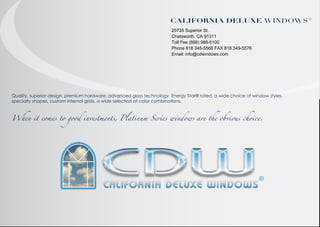 "#$%&'($")!*#+,* "#$%&"'
20735 Superior St.
Chatsworth. CA 91311
Toll Fee (866) 988-5100
Phone 818 345-5566 FAX 818 349-5576
Email: info@cdwindows.com

Quality, superior design, premium hardware, advanced glass technology, Energy Star® rated, a wide choice of window styles,
specialty shapes, custom internal grids, a wide selection of color combinations.

When it comes to good investments, Platinum Series windows are the obvious choice.

 