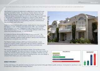 PlatinumSeries
“One of the rarest precious metals, platinum is also one of the strongest and heaviest. It has a rich lustre and an understated look.”
Your home is a source of pride and a reﬂection of your hard work,
success and distinct taste. You and your family deserve the very
best. Like the precious metal, the Platinum Series windows from
California Deluxe Windows are some of the strongest and heaviest
in the industry. Understated in elegance, unique in their design,
rich with standard features, exceptional in their performance, The
Platinum Series will give you long lasting, beautiful, maintenance
free enjoyment year after year.
California Deluxe Windows has been dedicated to manufacturing
the highest quality windows and doors since 19 . Our complete
line of windows has been designed to help make homes across
North America more comfortable and energy efﬁcient while at the
same time requiring virtually no maintenance.
At California Deluxe Windows we listen to our customers. We
understand what you want and you can count on us to provide
you with a reliable, superior quality product, service and warranties
backed by a company you can trust.
The Platinum Series window will ﬁt your home perfectly - every
product is custom made in the exact size you specify. Explore the
wide range of options available to you to truly customize your
windows.
The wonderful thing about The Platinum Series vinyl windows is that
you are the designer. The style and type of window, the wide choice of
colo s, the myriad of glass and grid options available; whether you are
building a new home or improving your existing home, you can design a
window that meets your own unique needs.

ENERGY EFFICIENCY
As the chart shows, the greatest energy loss from your home is through inferior quality windows. Compared to aluminum, vinyl
is more than 1,000 times more energy efﬁcient.

 