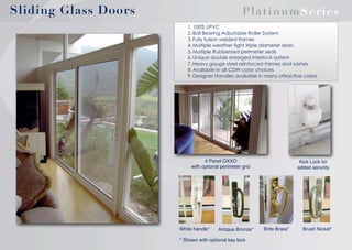 Sliding Glass Doors

Platin u mSeries
1. 100% UPVC
2. Ball Bearing Adjustable Roller System
3. Fully fusion welded frames
4. Multiple weather tight triple diameter seals.
5. Multiple Rubberized perimeter seals
6. Unique double enlarged interlock system
7. Heavy gauge steel reinforced frames and sashes
8. Available in all CDW color choices
9. Designer Handles available in many attractive colors

4 Panel OXXO
with optional perimeter grid

White handle*

Antique Bronze*

* Shown with optional key lock

Kick Lock for
added security

Brite Brass*

Brush Nickel*

 