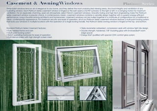 Casement & AwningWindows

PlatinumSeries

These stylish windows lend an air of elegance to any home, and they deliver the most unobstructed viewing areas, structural integrity and ventilation of any
operating window. Each Platinum Series casement window is hinged so the sash opens a full 90º outward, to the right or left, in a swinging motion for maximum
ventilation. For an especially charming, open-air atmosphere, select French casement windows. Graceful styling and high-tech engineering make The Platinum
Series casement window a popular choice. A contemporary classic, casement windows combine a versatile design together with a superior energy-efﬁcient
performance. Long a favorite among architects and homeowners, casement windows can be mulled together in a multitude of conﬁgurations for a traditional or
clean, contemporary appearance. For maximum security and ease of operation, all of our Platinum Series casement windows feature a multi-point locking system
that locks your windows in multiple locations with the operation of a single locking handle. The Platinum Series awning window is hinged at the top
Standard Platinum Series Casement features:
• Fully welded frame and sash
• Multi-point locking system
•
operating hardware for ease of operation
• Full internal screen with high strength screen

Awning Hardware

• Double strength, hardened, 7/8” insulating glass with
edge spacer
• Energy Star qualiﬁed with

Truth-Maxim
Multi-point Locking

warm

 