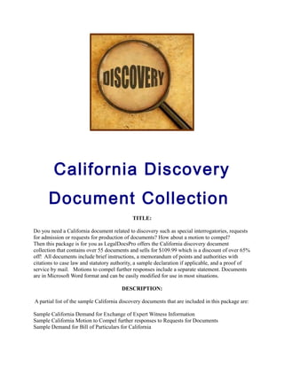 California Discovery
Document Collection
TITLE:
Do you need a California document related to discovery such as special interrogatories, requests
for admission or requests for production of documents? How about a motion to compel?
Then this package is for you as LegalDocsPro offers the California discovery document
collection that contains over 55 documents and sells for $109.99 which is a discount of over 65%
off! All documents include brief instructions, a memorandum of points and authorities with
citations to case law and statutory authority, a sample declaration if applicable, and a proof of
service by mail. Motions to compel further responses include a separate statement. Documents
are in Microsoft Word format and can be easily modified for use in most situations.
DESCRIPTION:
A partial list of the sample California discovery documents that are included in this package are:
Sample California Demand for Exchange of Expert Witness Information
Sample California Motion to Compel further responses to Requests for Documents
Sample Demand for Bill of Particulars for California
 
